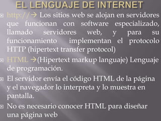    http:// Los sitios web se alojan en servidores
    que funcionan con software especializado,
    llamado servidores web, y para su
    funcionamiento       implementan el protocolo
    HTTP (hipertext transfer protocol)
   HTML (Hipertext markup languaje) Lenguaje
    de programación.
   El servidor envía el código HTML de la página
    y el navegador lo interpreta y lo muestra en
    pantalla.
   No es necesario conocer HTML para diseñar
    una página web
 