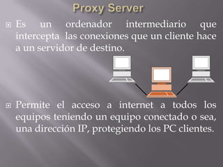    Es un ordenador intermediario que
    intercepta las conexiones que un cliente hace
    a un servidor de destino.




   Permite el acceso a internet a todos los
    equipos teniendo un equipo conectado o sea,
    una dirección IP, protegiendo los PC clientes.
 