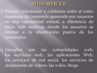    Permite interactuar y colaborar entre sí como
    creadores de contenido generado por usuarios
    en una comunidad virtual, a diferencia de
    sitios web estáticos donde los usuarios se
    limitan a la observación pasiva de los
    contenidos .

   Ejemplos son las comunidades web,
    los servicios web, las aplicaciones Web,
    los servicios de red social, los servicios de
    alojamiento de videos, las wikis, blogs.
 