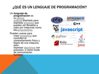 Un lenguaje de
programación es
un idioma
artificial diseñado para
expresar procesos que
pueden ser llevados a
cabo por máquinas como
lascomputadoras.
Pueden usarse para
crear programas que
controlen el
comportamiento físico y
lógico de una máquina,
para
expresar algoritmos con
precisión, o como modo
de comunicación
humana.1
¿QUÉ ES UN LENGUAJE DE PROGRAMACIÓN?
 