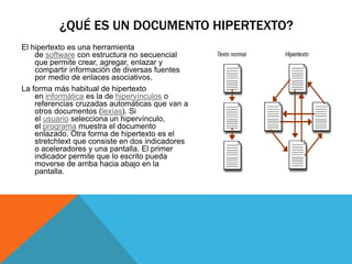 El hipertexto es una herramienta
de software con estructura no secuencial
que permite crear, agregar, enlazar y
compartir información de diversas fuentes
por medio de enlaces asociativos.
La forma más habitual de hipertexto
en informática es la de hipervínculos o
referencias cruzadas automáticas que van a
otros documentos (lexías). Si
el usuario selecciona un hipervínculo,
el programa muestra el documento
enlazado. Otra forma de hipertexto es el
stretchtext que consiste en dos indicadores
o aceleradores y una pantalla. El primer
indicador permite que lo escrito pueda
moverse de arriba hacia abajo en la
pantalla.
¿QUÉ ES UN DOCUMENTO HIPERTEXTO?
 
