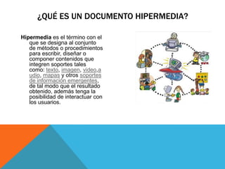 Hipermedia es el término con el
que se designa al conjunto
de métodos o procedimientos
para escribir, diseñar o
componer contenidos que
integren soportes tales
como: texto, imagen, video,a
udio, mapas y otros soportes
de información emergentes,
de tal modo que el resultado
obtenido, además tenga la
posibilidad de interactuar con
los usuarios.
¿QUÉ ES UN DOCUMENTO HIPERMEDIA?
 