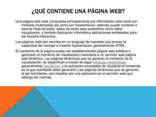 ¿QUÉ CONTIENE UNA PÁGINA WEB?
Una página web está compuesta principalmente por información (sólo texto y/o
módulos multimedia) así como por hiperenlaces; además puede contener o
asociar Hoja de estilo, datos de estilo para especificar cómo debe
visualizarse, y también Aplicación informática aplicaciones embebidas para
así hacerla interactiva.
Las páginas web son escritas en un lenguaje de marcado que provee la
capacidad de manejar e insertar hiperenlaces, generalmente HTML.
El contenido de la página puede ser predeterminado página web estática o
generado al momento de visualizarla o solicitarla a un servidor web página
web dinámica. Las páginas dinámicas que se generan al momento de la
visualización, se especifican a través de algún lenguaje interpretado,
generalmente JavaScript, y la aplicación encargada de visualizar el contenido
es la que realmente debe generarlo. Las páginas dinámicas que se generan,
al ser solicitadas, son creadas por una aplicación en el servidor web que
alberga las mismas.
 