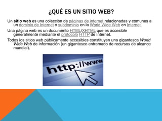 Un sitio web es una colección de páginas de internet relacionadas y comunes a
un dominio de Internet o subdominio en la World Wide Web en Internet.
Una página web es un documento HTML/XHTML que es accesible
generalmente mediante el protocolo HTTP de Internet.
Todos los sitios web públicamente accesibles constituyen una gigantesca World
Wide Web de información (un gigantesco entramado de recursos de alcance
mundial).
¿QUÉ ES UN SITIO WEB?
 