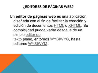 ¿EDITORES DE PÁGINAS WEB?
Un editor de páginas web es una aplicación
diseñada con el fin de facilitar la creación y
edición de documentos HTML o XHTML. Su
complejidad puede variar desde la de un
simple editor de
texto plano, entornos WYSIWYG, hasta
editores WYSIWYM.
 