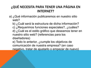 ¿QUÉ NECESITA PARA TENER UNA PÁGINA EN
INTERNET?
a) ¿Qué información publicaremos en nuestro sitio
web?
b) ¿Cuál será la estructura de dicha información?
c) ¿Requerimos funciones especiales?, ¿cuáles?
d) ¿Cuál es el estilo gráfico que deseamos tener en
nuestro sitio web? (referencias para los
diseñadores)
e) Todo lo anterior, ¿cumple los objetivos de
comunicación de nuestra empresa? (en caso
negativo, tratar de ajustarlo o empezar de nuevo)
 