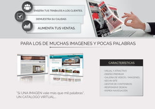 PARA LOS DE MUCHAS IMAGENES Y POCAS PALABRAS
“Si UNA IMAGEN vale más que mil palabras”,
UN CATALOGO VIRTUAL...
CARACTERÍSTICAS
-VISUAL Y ATRACTIVO
-DISEÑO PREMIUM
-GALERIA DE VIDEOS / IMAGENES
-SEO IN-SITE
-GESTOR DE CONTENIDOS
-RESPONSIVE DESIGN
-RÁPIDA NAVEGACIÓN
DEMUESTRA SU CALIDAD.
AUMENTA TUS VENTAS.
ENSEÑA TUS TRABAJOS A LOS CLIENTES.
 