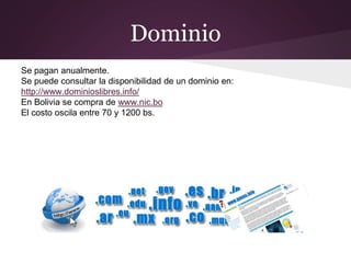 Dominio
Se pagan anualmente.
Se puede consultar la disponibilidad de un dominio en:
http://www.dominioslibres.info/
En Bolivia se compra de www.nic.bo
El costo oscila entre 70 y 1200 bs.
 