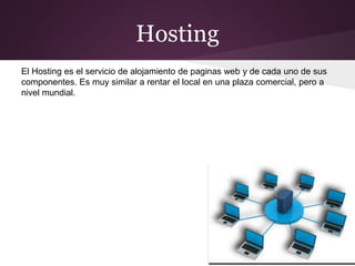 Hosting
El Hosting es el servicio de alojamiento de paginas web y de cada uno de sus
componentes. Es muy similar a rentar el local en una plaza comercial, pero a
nivel mundial.
 