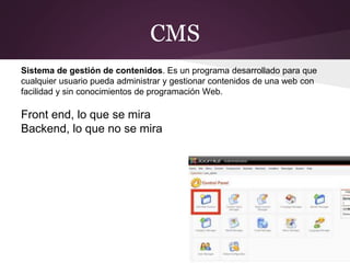 CMS
Sistema de gestión de contenidos. Es un programa desarrollado para que
cualquier usuario pueda administrar y gestionar contenidos de una web con
facilidad y sin conocimientos de programación Web.
Front end, lo que se mira
Backend, lo que no se mira
 