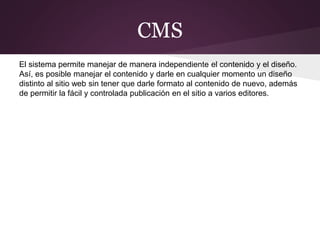 CMS
El sistema permite manejar de manera independiente el contenido y el diseño.
Así, es posible manejar el contenido y darle en cualquier momento un diseño
distinto al sitio web sin tener que darle formato al contenido de nuevo, además
de permitir la fácil y controlada publicación en el sitio a varios editores.
 