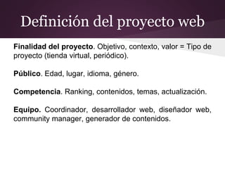 Definición del proyecto web
Finalidad del proyecto. Objetivo, contexto, valor = Tipo de
proyecto (tienda virtual, periódico).
Público. Edad, lugar, idioma, género.
Competencia. Ranking, contenidos, temas, actualización.
Equipo. Coordinador, desarrollador web, diseñador web,
community manager, generador de contenidos.
 