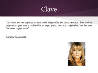 Clave
“La clave es no duplicar lo que está disponible en otros medios. Los únicos
proyectos que van a sobrevivir a largo plazo son los originales, no los que
hacen el copy-paste”.
Sandra Crucianelli
 