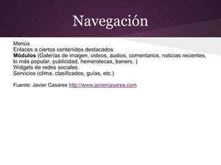 Navegación
Menús
Enlaces a ciertos contenidos destacados
Módulos (Galerías de imagen, videos, audios, comentarios, noticias recientes,
lo más popular, publicidad, hemerotecas, baners, )
Widgets de redes sociales.
Servicios (clima, clasificados, guías, etc.)
Fuente: Javier Casares http://www.javiercasares.com
 