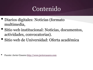 Contenido
• Diarios digitales: Noticias (formato
multimedia,
• Sitio web institucional: Noticias, documentos,
actividades, convocatorias).
• Sitio web de Universidad: Oferta académica
• Fuente: Javier Casares http://www.javiercasares.com
 