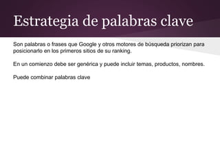 Estrategia de palabras clave
Son palabras o frases que Google y otros motores de búsqueda priorizan para
posicionarlo en los primeros sitios de su ranking.
En un comienzo debe ser genérica y puede incluir temas, productos, nombres.
Puede combinar palabras clave
 