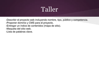 Taller
-Describir el proyecto web incluyendo nombre, tipo, público y competencia.
-Proponer dominio y CMS para el proyecto.
-Entregar un índice de contenidos (mapa de sitio).
-Maqueta del sitio web.
-Lista de palabras clave.
 