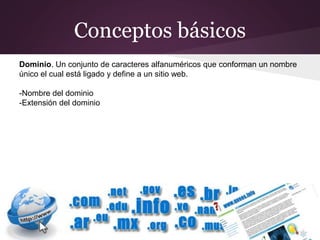 Conceptos básicos
Dominio. Un conjunto de caracteres alfanuméricos que conforman un nombre
único el cual está ligado y define a un sitio web.
-Nombre del dominio
-Extensión del dominio
 