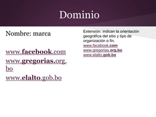 Dominio
Extensión: indican la orientación
geográfica del sitio y tipo de
organización o fin.
www.facebook.com
www.gregorias.org.bo
www.elalto.gob.bo
Nombre: marca
www.facebook.com
www.gregorias.org.
bo
www.elalto.gob.bo
 