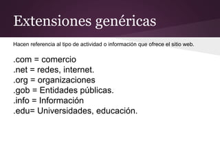 Extensiones genéricas
Hacen referencia al tipo de actividad o información que ofrece el sitio web.
.com = comercio
.net = redes, internet.
.org = organizaciones
.gob = Entidades públicas.
.info = Información
.edu= Universidades, educación.
 