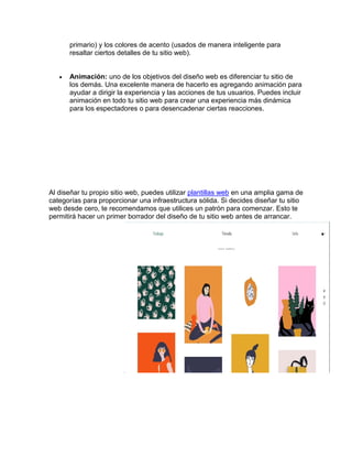primario) y los colores de acento (usados de manera inteligente para
resaltar ciertos detalles de tu sitio web).
 Animación: uno de los objetivos del diseño web es diferenciar tu sitio de
los demás. Una excelente manera de hacerlo es agregando animación para
ayudar a dirigir la experiencia y las acciones de tus usuarios. Puedes incluir
animación en todo tu sitio web para crear una experiencia más dinámica
para los espectadores o para desencadenar ciertas reacciones.
Al diseñar tu propio sitio web, puedes utilizar plantillas web en una amplia gama de
categorías para proporcionar una infraestructura sólida. Si decides diseñar tu sitio
web desde cero, te recomendamos que utilices un patrón para comenzar. Esto te
permitirá hacer un primer borrador del diseño de tu sitio web antes de arrancar.
 