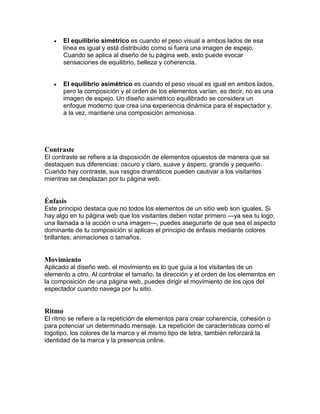  El equilibrio simétrico es cuando el peso visual a ambos lados de esa
línea es igual y está distribuido como si fuera una imagen de espejo.
Cuando se aplica al diseño de tu página web, esto puede evocar
sensaciones de equilibrio, belleza y coherencia.
 El equilibrio asimétrico es cuando el peso visual es igual en ambos lados,
pero la composición y el orden de los elementos varían, es decir, no es una
imagen de espejo. Un diseño asimétrico equilibrado se considera un
enfoque moderno que crea una experiencia dinámica para el espectador y,
a la vez, mantiene una composición armoniosa.
Contraste
El contraste se refiere a la disposición de elementos opuestos de manera que se
destaquen sus diferencias: oscuro y claro, suave y áspero, grande y pequeño.
Cuando hay contraste, sus rasgos dramáticos pueden cautivar a los visitantes
mientras se desplazan por tu página web.
Énfasis
Este principio destaca que no todos los elementos de un sitio web son iguales. Si
hay algo en tu página web que los visitantes deben notar primero —ya sea tu logo,
una llamada a la acción o una imagen—, puedes asegurarte de que sea el aspecto
dominante de tu composición si aplicas el principio de énfasis mediante colores
brillantes, animaciones o tamaños.
Movimiento
Aplicado al diseño web, el movimiento es lo que guía a los visitantes de un
elemento a otro. Al controlar el tamaño, la dirección y el orden de los elementos en
la composición de una página web, puedes dirigir el movimiento de los ojos del
espectador cuando navega por tu sitio.
Ritmo
El ritmo se refiere a la repetición de elementos para crear coherencia, cohesión o
para potenciar un determinado mensaje. La repetición de características como el
logotipo, los colores de la marca y el mismo tipo de letra, también reforzará la
identidad de la marca y la presencia online.
 