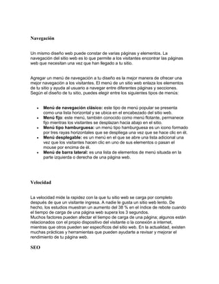 Navegación
Un mismo diseño web puede constar de varias páginas y elementos. La
navegación del sitio web es lo que permite a los visitantes encontrar las páginas
web que necesitan una vez que han llegado a tu sitio.
Agregar un menú de navegación a tu diseño es la mejor manera de ofrecer una
mejor navegación a los visitantes. El menú de un sitio web enlaza los elementos
de tu sitio y ayuda al usuario a navegar entre diferentes páginas y secciones.
Según el diseño de tu sitio, puedes elegir entre los siguientes tipos de menús:
 Menú de navegación clásico: este tipo de menú popular se presenta
como una lista horizontal y se ubica en el encabezado del sitio web.
 Menú fijo: este menú, también conocido como menú flotante, permanece
fijo mientras los visitantes se desplazan hacia abajo en el sitio.
 Menú tipo hamburguesa: un menú tipo hamburguesa es un icono formado
por tres rayas horizontales que se despliega una vez que se hace clic en él.
 Menú desplegable: es un menú en el que se abre una lista adicional una
vez que los visitantes hacen clic en uno de sus elementos o pasan el
mouse por encima de él.
 Menú de barra lateral: es una lista de elementos de menú situada en la
parte izquierda o derecha de una página web.
Velocidad
La velocidad mide la rapidez con la que tu sitio web se carga por completo
después de que un visitante ingresa. A nadie le gusta un sitio web lento. De
hecho, los estudios muestran un aumento del 38 % en el índice de rebote cuando
el tiempo de carga de una página web supera los 3 segundos.
Muchos factores pueden afectar el tiempo de carga de una página; algunos están
relacionados con el propio dispositivo del visitante o la conexión a internet,
mientras que otros pueden ser específicos del sitio web. En la actualidad, existen
muchas prácticas y herramientas que pueden ayudarte a revisar y mejorar el
rendimiento de tu página web.
SEO
 