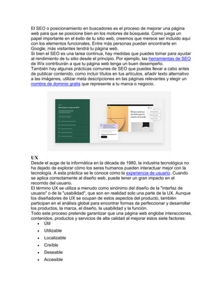 El SEO o posicionamiento en buscadores es el proceso de mejorar una página
web para que se posicione bien en los motores de búsqueda. Como juega un
papel importante en el éxito de tu sitio web, creemos que merece ser incluido aquí
con los elementos funcionales. Entre más personas puedan encontrarte en
Google, más visitantes tendrá tu página web.
Si bien el SEO es una tarea continua, hay medidas que puedes tomar para ayudar
al rendimiento de tu sitio desde el principio. Por ejemplo, las herramientas de SEO
de Wix contribuirán a que tu página web tenga un buen desempeño.
También hay algunas prácticas comunes de SEO que puedes llevar a cabo antes
de publicar contenido, como incluir títulos en tus artículos, añadir texto alternativo
a las imágenes, utilizar meta descripciones en las páginas relevantes y elegir un
nombre de dominio gratis que represente a tu marca o negocio.
UX
Desde el auge de la informática en la década de 1980, la industria tecnológica no
ha dejado de explorar cómo los seres humanos pueden interactuar mejor con la
tecnología. A esta práctica se le conoce como la experiencia de usuario. Cuando
se aplica correctamente al diseño web, puede tener un gran impacto en el
recorrido del usuario.
El término UX se utiliza a menudo como sinónimo del diseño de la "interfaz de
usuario" o de la "usabilidad", que son en realidad solo una parte de la UX. Aunque
los diseñadores de UX se ocupan de estos aspectos del producto, también
participan en el análisis global para encontrar formas de perfeccionar y desarrollar
los productos, la marca, el diseño, la usabilidad y la función.
Todo este proceso pretende garantizar que una página web englobe interacciones,
contenidos, productos y servicios de alta calidad al mejorar estos siete factores:
 Útil
 Utilizable
 Localizable
 Creíble
 Deseable
 Accesible
 