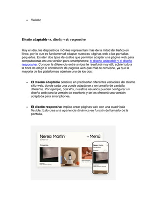  Valioso
Diseño adaptable vs. diseño web responsive
Hoy en día, los dispositivos móviles representan más de la mitad del tráfico en
línea, por lo que es fundamental adaptar nuestras páginas web a las pantallas
pequeñas. Existen dos tipos de estilos que permiten adaptar una página web para
computadoras en una versión para smartphones: el diseño adaptable y el diseño
responsive. Conocer la diferencia entre ambos te resultará muy útil, sobre todo a
la hora de elegir el constructor de páginas web que más te conviene, ya que la
mayoría de las plataformas admiten uno de los dos:
 El diseño adaptable consiste en prediseñar diferentes versiones del mismo
sitio web, donde cada una puede adaptarse a un tamaño de pantalla
diferente. Por ejemplo, con Wix, nuestros usuarios pueden configurar un
diseño web para la versión de escritorio y se les ofrecerá una versión
adaptada para smartphones.
 El diseño responsive implica crear páginas web con una cuadrícula
flexible. Esto crea una apariencia dinámica en función del tamaño de la
pantalla.
 