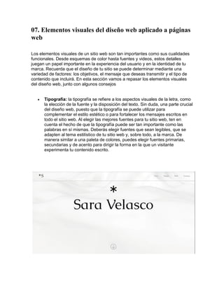 07. Elementos visuales del diseño web aplicado a páginas
web
Los elementos visuales de un sitio web son tan importantes como sus cualidades
funcionales. Desde esquemas de color hasta fuentes y videos, estos detalles
juegan un papel importante en la experiencia del usuario y en la identidad de tu
marca. Recuerda que el diseño de tu sitio se puede determinar mediante una
variedad de factores: los objetivos, el mensaje que deseas transmitir y el tipo de
contenido que incluirá. En esta sección vamos a repasar los elementos visuales
del diseño web, junto con algunos consejos
 Tipografía: la tipografía se refiere a los aspectos visuales de la letra, como
la elección de la fuente y la disposición del texto. Sin duda, una parte crucial
del diseño web, puesto que la tipografía se puede utilizar para
complementar el estilo estético o para fortalecer los mensajes escritos en
todo el sitio web. Al elegir las mejores fuentes para tu sitio web, ten en
cuenta el hecho de que la tipografía puede ser tan importante como las
palabras en sí mismas. Deberás elegir fuentes que sean legibles, que se
adapten al tema estilístico de tu sitio web y, sobre todo, a la marca. De
manera similar a una paleta de colores, puedes elegir fuentes primarias,
secundarias y de acento para dirigir la forma en la que un visitante
experimenta tu contenido escrito.
 