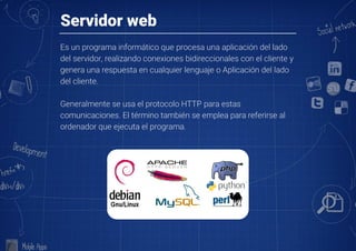 Servidor web
Es un programa informático que procesa una aplicación del lado
del servidor, realizando conexiones bidireccionales con el cliente y
genera una respuesta en cualquier lenguaje o Aplicación del lado
del cliente.

Generalmente se usa el protocolo HTTP para estas
comunicaciones. El término también se emplea para referirse al
ordenador que ejecuta el programa.
 