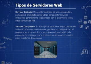 Tipos de Servidores Web
Servidor dedicado: Un servidor dedicado es una computadora
comprada o arrendada que se utiliza para prestar servicios
dedicados, generalmente relacionados con el alojamiento web y
otros servicios en red.

Servidor Compartido: En este tipo de servicio se alojan clientes de
varios sitios en un mismo servidor, gracias a la configuración del
programa servidor web. Es un servicio económico debido a la
reducción de costos ya que al compartir un servidor con cientos
miles o millones de personas.
 