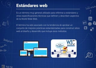 Estándares web
Es un término muy general utilizado para referirse a estándares y
otras especificaciones técnicas que definen y describen aspectos
de la World Wide Web. 

El término ha sido asociado con la tendencia de aprobar un
conjunto de mejores prácticas estandarizadas para construir sitios
web al diseño y desarrollo que incluye esos métodos.
 