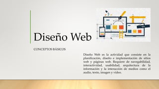Diseño Web
CONCEPTOS BÁSICOS
Diseño Web es la actividad que consiste en la
planificación, diseño e implementación de sitios
web y páginas web. Requiere de navegabilidad,
interactividad, usabilidad, arquitectura de la
información y la interacción de medios como el
audio, texto, imagen y vídeo.
 