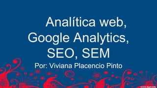 Analítica web,
Google Analytics,
SEO, SEM
Por: Viviana Placencio Pinto
 