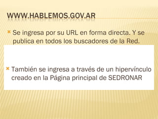 Se ingresa por su URL en forma directa. Y se publica en todos los buscadores de la Red. También se ingresa a través de un hipervínculo creado en la Página principal de SEDRONAR