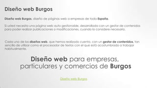 Diseño web Burgos
Diseño web Burgos, diseño de páginas web a empresas de toda España.
Si usted necesita una página web auto gestionable, desarrollada con un gestor de contenidos
para poder realizar publicaciones o modificaciones, cuando lo considere necesario.
Cada uno de los diseños web, que hemos realizado cuenta, con un gestor de contenidos, tan
sencillo de utilizar como el procesador de textos con el que está acostumbrado a trabajar
habitualmente.
Diseño web para empresas,
particulares y comercios de Burgos
Diseño web Burgos
 