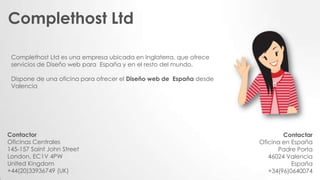 Contactor
Oficinas Centrales
145-157 Saint John Street
London, EC1V 4PW
United Kingdom
+44(20)33936749 (UK)
Contactar
Oficina en España
Padre Porta
46024 Valencia
España
+34(96)0640074
Complethost Ltd es una empresa ubicada en Inglaterra, que ofrece
servicios de Diseño web para España y en el resto del mundo,
Dispone de una oficina para ofrecer el Diseño web de España desde
Valencia
Complethost Ltd
 