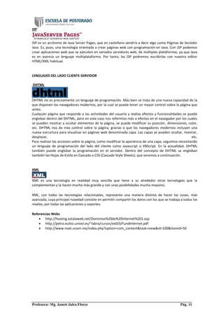 Profesora: Mg. Janett Julca Flores Pág. 11
JSP
JSP es un acrónimo de Java Server Pages, que en castellano vendría a decir algo como Páginas de Servidor
Java. Es, pues, una tecnología orientada a crear páginas web con programación en Java. Con JSP podemos
crear aplicaciones web que se ejecuten en variados servidores web, de múltiples plataformas, ya que Java
es en esencia un lenguaje multiplataforma. Por tanto, las JSP podremos escribirlas con nuestro editor
HTML/XML habitual.
LENGUAJES DEL LADO CLIENTE-SERVIDOR
DHTML
DHTML no es precisamente un lenguaje de programación. Más bien se trata de una nueva capacidad de la
que disponen los navegadores modernos, por la cual se puede tener un mayor control sobre la página que
antes.
Cualquier página que responde a las actividades del usuario y realiza efectos y funcionalidades se puede
englobar dentro del DHTML, pero en este caso nos referimos más a efectos en el navegador por los cuales
se pueden mostrar y ocultar elementos de la página, se puede modificar su posición, dimensiones, color,
etc. DHTML nos da más control sobre la página, gracias a que los navegadores modernos incluyen una
nueva estructura para visualizar en páginas web denominada capa. Las capas se pueden ocultar, mostrar,
desplazar, etc.
Para realizar las acciones sobre la página, como modificar la apariencia de una capa, seguimos necesitando
un lenguaje de programación del lado del cliente como Javascript o VBScript. En la actualidad, DHTML
también puede englobar la programación en el servidor. Dentro del concepto de DHTML se engloban
también las Hojas de Estilo en Cascada o CSS (Cascade Style Sheets), que veremos a continuación.
XML
XML es una tecnología en realidad muy sencilla que tiene a su alrededor otras tecnologías que la
complementan y la hacen mucho más grande y con unas posibilidades mucho mayores.
XML, con todas las tecnologías relacionadas, representa una manera distinta de hacer las cosas, más
avanzada, cuya principal novedad consiste en permitir compartir los datos con los que se trabaja a todos los
niveles, por todas las aplicaciones y soportes.
Referencias Webs
 http://hosting.astalaweb.net/Dominios%20de%20Internet%201.asp
 http://petra.euitio.uniovi.es/~labra/cursos/ext03/FundInternet.pdf
 http://www.mati.unam.mx/index.php?option=com_content&task=view&id=100&Itemid=50
 