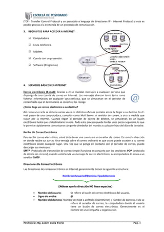 Profesora: Mg. Janett Julca Flores Pág. 4
(TCP - Transfer Control Protocol y un protocolo o lenguaje de direcciones IP - Internet Protocol) y esto es
posible gracias a la existencia de un protocolo de comunicación.
3. REQUISITOS PARA ACCEDER A INTERNET
 Computadora
 Línea telefónica.
 Módem.
 Cuenta con un proveedor.
 Software (Programas)
4. SERVICIOS BÁSICOS EN INTERNET
Correo electrónico (E-mail): Gracias a él se mandan mensajes a cualquier persona que
disponga de una cuenta de correo en Internet. Los mensajes abarcan tanto texto como
ficheros informáticos de cualquier característica, que se almacenan en el servidor de
correo hasta que el destinatario se conecta y los recoge.
¿Cómo llega un correo electrónico a su destino?
Así como una carta se detiene varias veces en distintas oficinas postales antes de llegar a su destino, los E-
mail pasan de una computadora, conocida como Mail Server, o servidor de correo, a otra a medida que
viajan por la Internet. Cuando llegan al servidor de correo de destino, se almacenan en un buzón
electrónico hasta que el destinatario lo abra. Todo este proceso puede tardar unos pocos segundos, lo que
le permite rápidamente comunicarse con gente alrededor del mundo a cualquier hora del día o de la noche.
Recibir Un Correo Electrónico
Para recibir correo electrónico, usted debe tener una cuenta en un servidor de correo. Es como la dirección
en donde recibe sus cartas. Una ventaja sobre el correo ordinario es que usted puede acceder a su correo
electrónico desde cualquier lugar. Una vez que se ponga en contacto con el servidor de correo, puede
descargar sus mensajes.
SMTP (Protocolo de transmisión de correo simple) funciona en conjunto con los servidores POP (protocolo
de oficina de correos), cuando usted envía un mensaje de correo electrónico, su computadora lo envía a un
servidor SMTP.
Direcciones De Correo Electrónico
Las direcciones de correo electrónico en Internet generalmente tienen la siguiente estructura:
NombredelUsuario@Dominio.TipodeDominio
 Nombre del usuario: Se refiere al buzón de correo electrónico del usuario.
 Signo de arroba: @
 Nombre del dominio: Nombre del host o anfitrión (learnthenet) o nombre de dominio. Esto se
refiere al servidor de correo, la computadora donde el usuario
tiene un buzón de correo electrónico. Generalmente es el
nombre de una compañía u organización.
(Nótese que la dirección NO lleva espacios)
 