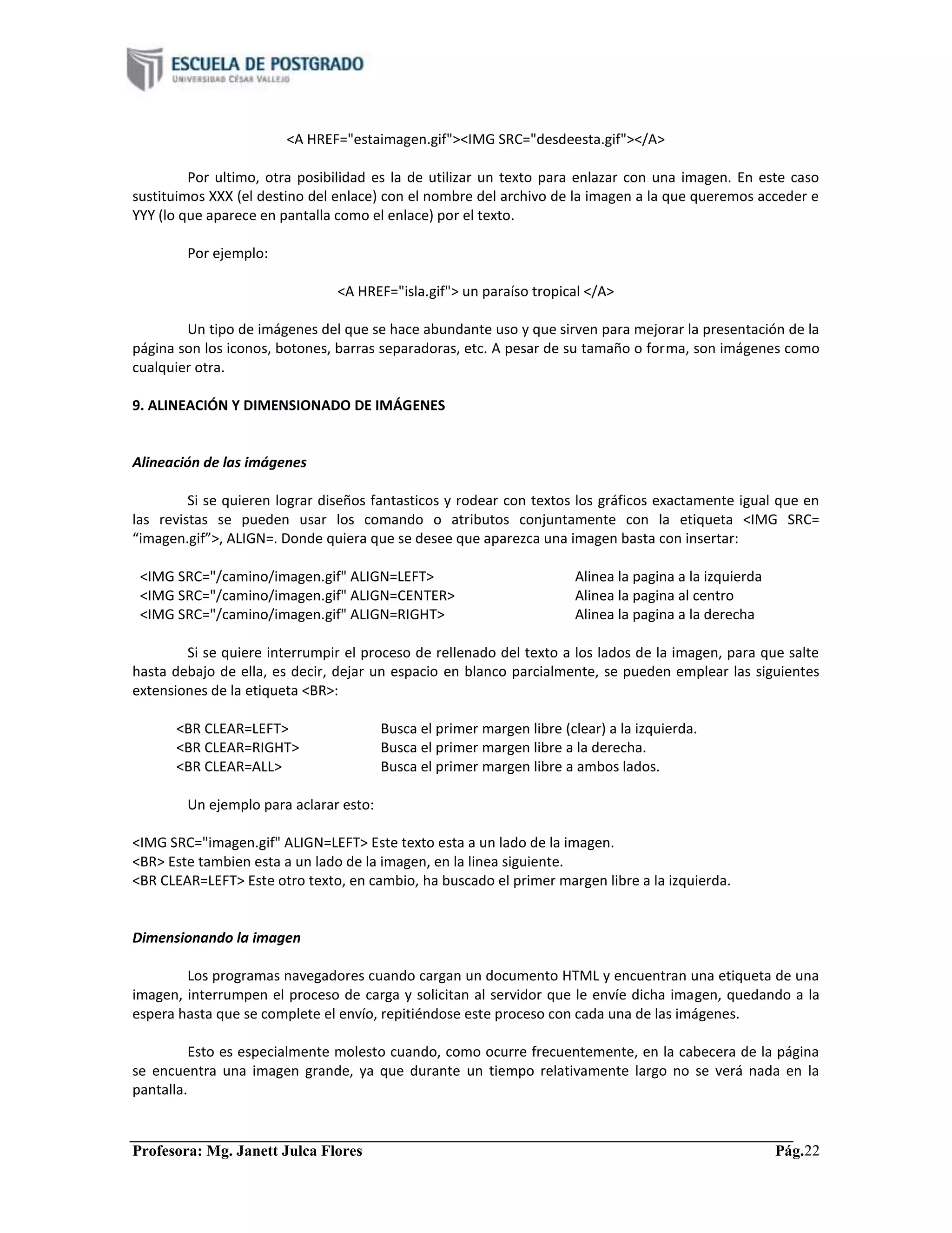 Profesora: Mg. Janett Julca Flores Pág.22
<A HREF="estaimagen.gif"><IMG SRC="desdeesta.gif"></A>
Por ultimo, otra posibilidad es la de utilizar un texto para enlazar con una imagen. En este caso
sustituimos XXX (el destino del enlace) con el nombre del archivo de la imagen a la que queremos acceder e
YYY (lo que aparece en pantalla como el enlace) por el texto.
Por ejemplo:
<A HREF="isla.gif"> un paraíso tropical </A>
Un tipo de imágenes del que se hace abundante uso y que sirven para mejorar la presentación de la
página son los iconos, botones, barras separadoras, etc. A pesar de su tamaño o forma, son imágenes como
cualquier otra.
9. ALINEACIÓN Y DIMENSIONADO DE IMÁGENES
Alineación de las imágenes
Si se quieren lograr diseños fantasticos y rodear con textos los gráficos exactamente igual que en
las revistas se pueden usar los comando o atributos conjuntamente con la etiqueta <IMG SRC=
“imagen.gif”>, ALIGN=. Donde quiera que se desee que aparezca una imagen basta con insertar:
<IMG SRC="/camino/imagen.gif" ALIGN=LEFT> Alinea la pagina a la izquierda
<IMG SRC="/camino/imagen.gif" ALIGN=CENTER> Alinea la pagina al centro
<IMG SRC="/camino/imagen.gif" ALIGN=RIGHT> Alinea la pagina a la derecha
Si se quiere interrumpir el proceso de rellenado del texto a los lados de la imagen, para que salte
hasta debajo de ella, es decir, dejar un espacio en blanco parcialmente, se pueden emplear las siguientes
extensiones de la etiqueta <BR>:
<BR CLEAR=LEFT> Busca el primer margen libre (clear) a la izquierda.
<BR CLEAR=RIGHT> Busca el primer margen libre a la derecha.
<BR CLEAR=ALL> Busca el primer margen libre a ambos lados.
Un ejemplo para aclarar esto:
<IMG SRC="imagen.gif" ALIGN=LEFT> Este texto esta a un lado de la imagen.
<BR> Este tambien esta a un lado de la imagen, en la linea siguiente.
<BR CLEAR=LEFT> Este otro texto, en cambio, ha buscado el primer margen libre a la izquierda.
Dimensionando la imagen
Los programas navegadores cuando cargan un documento HTML y encuentran una etiqueta de una
imagen, interrumpen el proceso de carga y solicitan al servidor que le envíe dicha imagen, quedando a la
espera hasta que se complete el envío, repitiéndose este proceso con cada una de las imágenes.
Esto es especialmente molesto cuando, como ocurre frecuentemente, en la cabecera de la página
se encuentra una imagen grande, ya que durante un tiempo relativamente largo no se verá nada en la
pantalla.
 