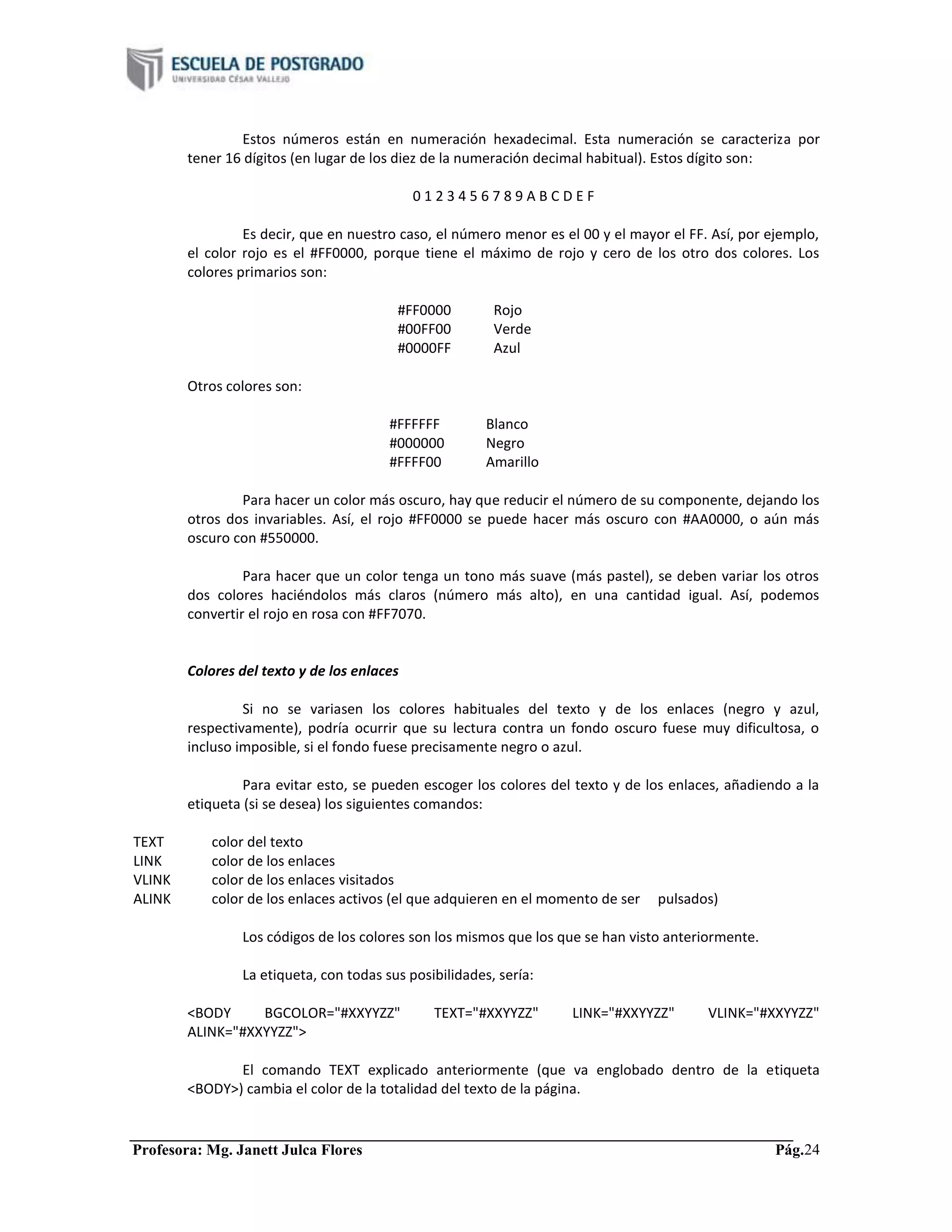 Profesora: Mg. Janett Julca Flores Pág.24
Estos números están en numeración hexadecimal. Esta numeración se caracteriza por
tener 16 dígitos (en lugar de los diez de la numeración decimal habitual). Estos dígito son:
0 1 2 3 4 5 6 7 8 9 A B C D E F
Es decir, que en nuestro caso, el número menor es el 00 y el mayor el FF. Así, por ejemplo,
el color rojo es el #FF0000, porque tiene el máximo de rojo y cero de los otro dos colores. Los
colores primarios son:
#FF0000 Rojo
#00FF00 Verde
#0000FF Azul
Otros colores son:
#FFFFFF Blanco
#000000 Negro
#FFFF00 Amarillo
Para hacer un color más oscuro, hay que reducir el número de su componente, dejando los
otros dos invariables. Así, el rojo #FF0000 se puede hacer más oscuro con #AA0000, o aún más
oscuro con #550000.
Para hacer que un color tenga un tono más suave (más pastel), se deben variar los otros
dos colores haciéndolos más claros (número más alto), en una cantidad igual. Así, podemos
convertir el rojo en rosa con #FF7070.
Colores del texto y de los enlaces
Si no se variasen los colores habituales del texto y de los enlaces (negro y azul,
respectivamente), podría ocurrir que su lectura contra un fondo oscuro fuese muy dificultosa, o
incluso imposible, si el fondo fuese precisamente negro o azul.
Para evitar esto, se pueden escoger los colores del texto y de los enlaces, añadiendo a la
etiqueta (si se desea) los siguientes comandos:
TEXT color del texto
LINK color de los enlaces
VLINK color de los enlaces visitados
ALINK color de los enlaces activos (el que adquieren en el momento de ser pulsados)
Los códigos de los colores son los mismos que los que se han visto anteriormente.
La etiqueta, con todas sus posibilidades, sería:
<BODY BGCOLOR="#XXYYZZ" TEXT="#XXYYZZ" LINK="#XXYYZZ" VLINK="#XXYYZZ"
ALINK="#XXYYZZ">
El comando TEXT explicado anteriormente (que va englobado dentro de la etiqueta
<BODY>) cambia el color de la totalidad del texto de la página.
 