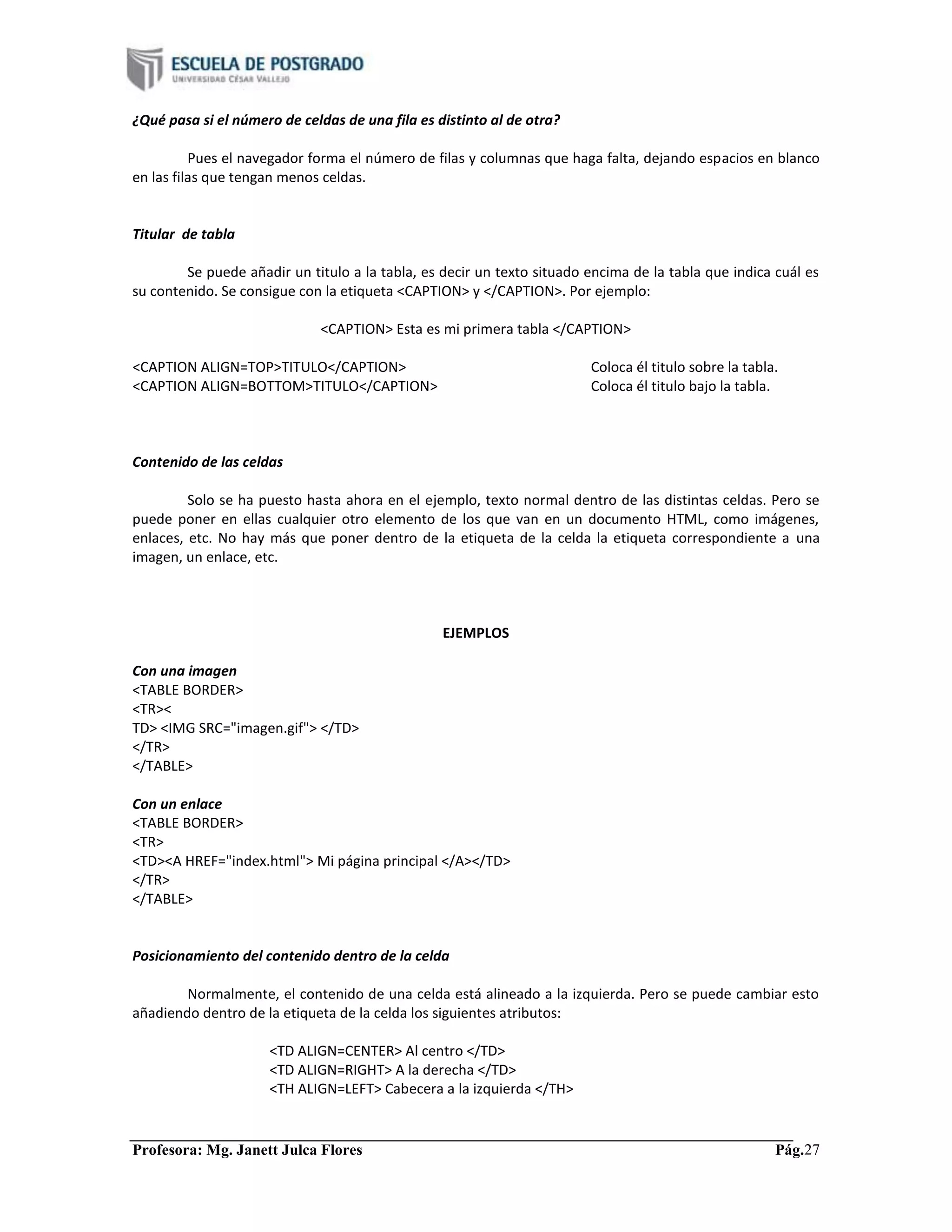 Profesora: Mg. Janett Julca Flores Pág.27
¿Qué pasa si el número de celdas de una fila es distinto al de otra?
Pues el navegador forma el número de filas y columnas que haga falta, dejando espacios en blanco
en las filas que tengan menos celdas.
Titular de tabla
Se puede añadir un titulo a la tabla, es decir un texto situado encima de la tabla que indica cuál es
su contenido. Se consigue con la etiqueta <CAPTION> y </CAPTION>. Por ejemplo:
<CAPTION> Esta es mi primera tabla </CAPTION>
<CAPTION ALIGN=TOP>TITULO</CAPTION> Coloca él titulo sobre la tabla.
<CAPTION ALIGN=BOTTOM>TITULO</CAPTION> Coloca él titulo bajo la tabla.
Contenido de las celdas
Solo se ha puesto hasta ahora en el ejemplo, texto normal dentro de las distintas celdas. Pero se
puede poner en ellas cualquier otro elemento de los que van en un documento HTML, como imágenes,
enlaces, etc. No hay más que poner dentro de la etiqueta de la celda la etiqueta correspondiente a una
imagen, un enlace, etc.
EJEMPLOS
Con una imagen
<TABLE BORDER>
<TR><
TD> <IMG SRC="imagen.gif"> </TD>
</TR>
</TABLE>
Con un enlace
<TABLE BORDER>
<TR>
<TD><A HREF="index.html"> Mi página principal </A></TD>
</TR>
</TABLE>
Posicionamiento del contenido dentro de la celda
Normalmente, el contenido de una celda está alineado a la izquierda. Pero se puede cambiar esto
añadiendo dentro de la etiqueta de la celda los siguientes atributos:
<TD ALIGN=CENTER> Al centro </TD>
<TD ALIGN=RIGHT> A la derecha </TD>
<TH ALIGN=LEFT> Cabecera a la izquierda </TH>
 