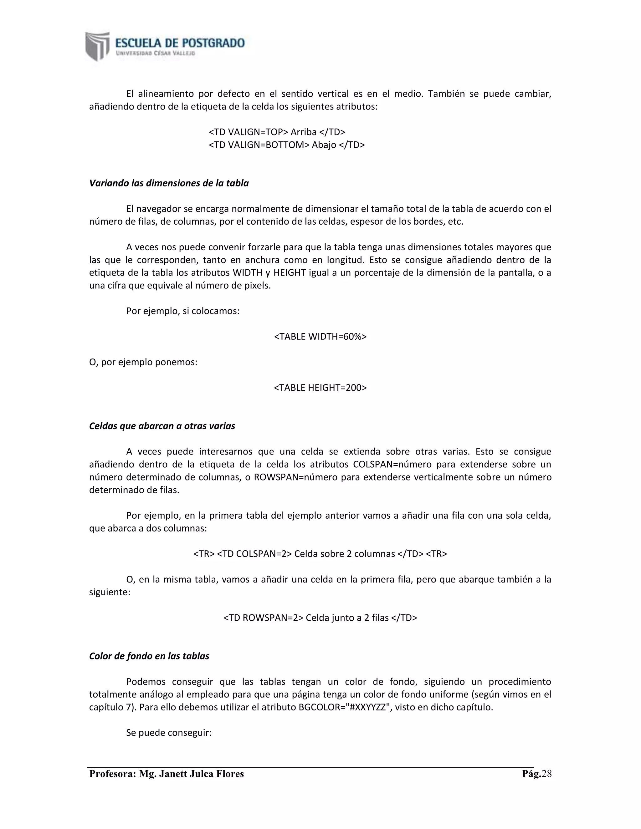 Profesora: Mg. Janett Julca Flores Pág.28
El alineamiento por defecto en el sentido vertical es en el medio. También se puede cambiar,
añadiendo dentro de la etiqueta de la celda los siguientes atributos:
<TD VALIGN=TOP> Arriba </TD>
<TD VALIGN=BOTTOM> Abajo </TD>
Variando las dimensiones de la tabla
El navegador se encarga normalmente de dimensionar el tamaño total de la tabla de acuerdo con el
número de filas, de columnas, por el contenido de las celdas, espesor de los bordes, etc.
A veces nos puede convenir forzarle para que la tabla tenga unas dimensiones totales mayores que
las que le corresponden, tanto en anchura como en longitud. Esto se consigue añadiendo dentro de la
etiqueta de la tabla los atributos WIDTH y HEIGHT igual a un porcentaje de la dimensión de la pantalla, o a
una cifra que equivale al número de pixels.
Por ejemplo, si colocamos:
<TABLE WIDTH=60%>
O, por ejemplo ponemos:
<TABLE HEIGHT=200>
Celdas que abarcan a otras varias
A veces puede interesarnos que una celda se extienda sobre otras varias. Esto se consigue
añadiendo dentro de la etiqueta de la celda los atributos COLSPAN=número para extenderse sobre un
número determinado de columnas, o ROWSPAN=número para extenderse verticalmente sobre un número
determinado de filas.
Por ejemplo, en la primera tabla del ejemplo anterior vamos a añadir una fila con una sola celda,
que abarca a dos columnas:
<TR> <TD COLSPAN=2> Celda sobre 2 columnas </TD> <TR>
O, en la misma tabla, vamos a añadir una celda en la primera fila, pero que abarque también a la
siguiente:
<TD ROWSPAN=2> Celda junto a 2 filas </TD>
Color de fondo en las tablas
Podemos conseguir que las tablas tengan un color de fondo, siguiendo un procedimiento
totalmente análogo al empleado para que una página tenga un color de fondo uniforme (según vimos en el
capítulo 7). Para ello debemos utilizar el atributo BGCOLOR="#XXYYZZ", visto en dicho capítulo.
Se puede conseguir:
 
