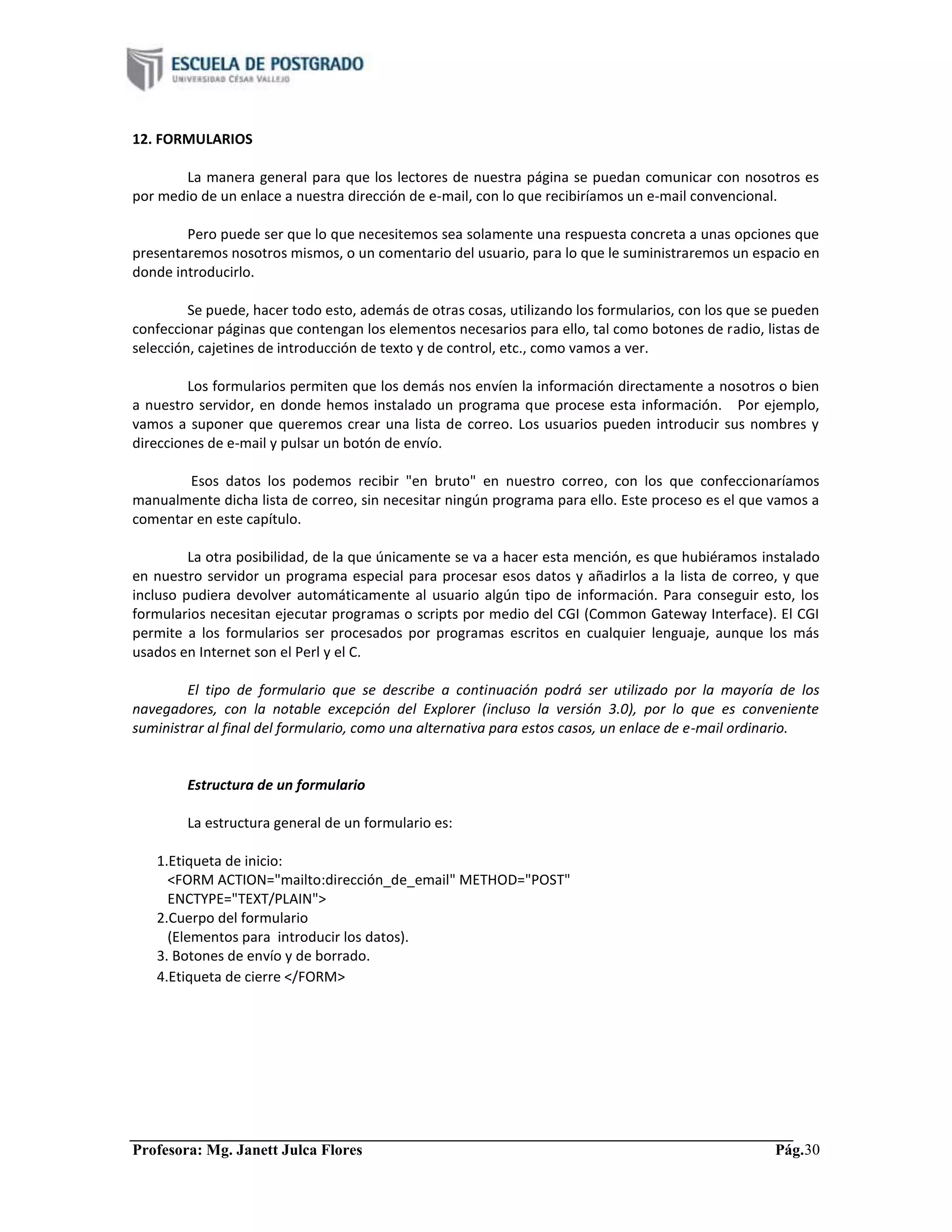 Profesora: Mg. Janett Julca Flores Pág.30
12. FORMULARIOS
La manera general para que los lectores de nuestra página se puedan comunicar con nosotros es
por medio de un enlace a nuestra dirección de e-mail, con lo que recibiríamos un e-mail convencional.
Pero puede ser que lo que necesitemos sea solamente una respuesta concreta a unas opciones que
presentaremos nosotros mismos, o un comentario del usuario, para lo que le suministraremos un espacio en
donde introducirlo.
Se puede, hacer todo esto, además de otras cosas, utilizando los formularios, con los que se pueden
confeccionar páginas que contengan los elementos necesarios para ello, tal como botones de radio, listas de
selección, cajetines de introducción de texto y de control, etc., como vamos a ver.
Los formularios permiten que los demás nos envíen la información directamente a nosotros o bien
a nuestro servidor, en donde hemos instalado un programa que procese esta información. Por ejemplo,
vamos a suponer que queremos crear una lista de correo. Los usuarios pueden introducir sus nombres y
direcciones de e-mail y pulsar un botón de envío.
Esos datos los podemos recibir "en bruto" en nuestro correo, con los que confeccionaríamos
manualmente dicha lista de correo, sin necesitar ningún programa para ello. Este proceso es el que vamos a
comentar en este capítulo.
La otra posibilidad, de la que únicamente se va a hacer esta mención, es que hubiéramos instalado
en nuestro servidor un programa especial para procesar esos datos y añadirlos a la lista de correo, y que
incluso pudiera devolver automáticamente al usuario algún tipo de información. Para conseguir esto, los
formularios necesitan ejecutar programas o scripts por medio del CGI (Common Gateway Interface). El CGI
permite a los formularios ser procesados por programas escritos en cualquier lenguaje, aunque los más
usados en Internet son el Perl y el C.
El tipo de formulario que se describe a continuación podrá ser utilizado por la mayoría de los
navegadores, con la notable excepción del Explorer (incluso la versión 3.0), por lo que es conveniente
suministrar al final del formulario, como una alternativa para estos casos, un enlace de e-mail ordinario.
Estructura de un formulario
La estructura general de un formulario es:
1.Etiqueta de inicio:
<FORM ACTION="mailto:dirección_de_email" METHOD="POST"
ENCTYPE="TEXT/PLAIN">
2.Cuerpo del formulario
(Elementos para introducir los datos).
3. Botones de envío y de borrado.
4.Etiqueta de cierre </FORM>
 