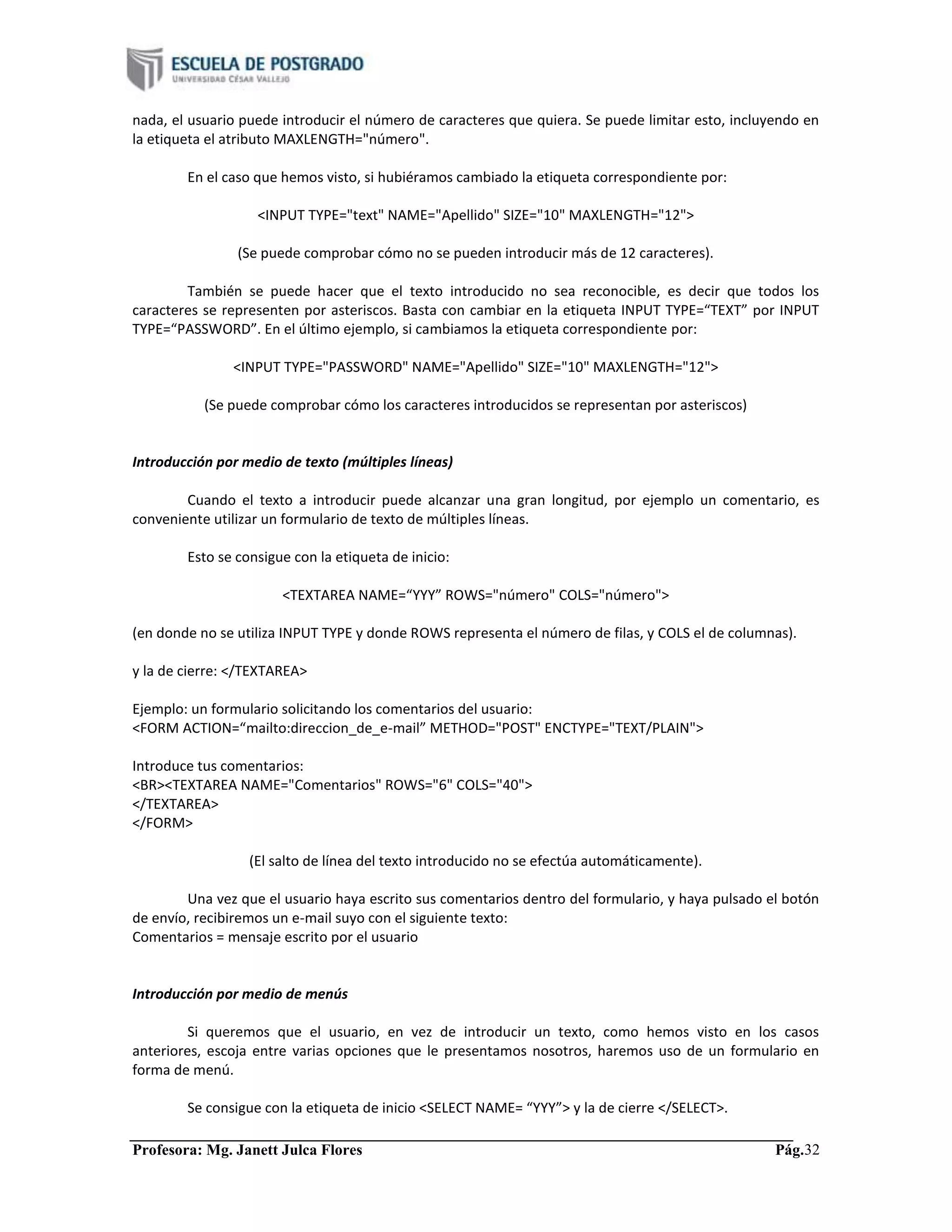 Profesora: Mg. Janett Julca Flores Pág.32
nada, el usuario puede introducir el número de caracteres que quiera. Se puede limitar esto, incluyendo en
la etiqueta el atributo MAXLENGTH="número".
En el caso que hemos visto, si hubiéramos cambiado la etiqueta correspondiente por:
<INPUT TYPE="text" NAME="Apellido" SIZE="10" MAXLENGTH="12">
(Se puede comprobar cómo no se pueden introducir más de 12 caracteres).
También se puede hacer que el texto introducido no sea reconocible, es decir que todos los
caracteres se representen por asteriscos. Basta con cambiar en la etiqueta INPUT TYPE=“TEXT” por INPUT
TYPE=“PASSWORD”. En el último ejemplo, si cambiamos la etiqueta correspondiente por:
<INPUT TYPE="PASSWORD" NAME="Apellido" SIZE="10" MAXLENGTH="12">
(Se puede comprobar cómo los caracteres introducidos se representan por asteriscos)
Introducción por medio de texto (múltiples líneas)
Cuando el texto a introducir puede alcanzar una gran longitud, por ejemplo un comentario, es
conveniente utilizar un formulario de texto de múltiples líneas.
Esto se consigue con la etiqueta de inicio:
<TEXTAREA NAME=“YYY” ROWS="número" COLS="número">
(en donde no se utiliza INPUT TYPE y donde ROWS representa el número de filas, y COLS el de columnas).
y la de cierre: </TEXTAREA>
Ejemplo: un formulario solicitando los comentarios del usuario:
<FORM ACTION=“mailto:direccion_de_e-mail” METHOD="POST" ENCTYPE="TEXT/PLAIN">
Introduce tus comentarios:
<BR><TEXTAREA NAME="Comentarios" ROWS="6" COLS="40">
</TEXTAREA>
</FORM>
(El salto de línea del texto introducido no se efectúa automáticamente).
Una vez que el usuario haya escrito sus comentarios dentro del formulario, y haya pulsado el botón
de envío, recibiremos un e-mail suyo con el siguiente texto:
Comentarios = mensaje escrito por el usuario
Introducción por medio de menús
Si queremos que el usuario, en vez de introducir un texto, como hemos visto en los casos
anteriores, escoja entre varias opciones que le presentamos nosotros, haremos uso de un formulario en
forma de menú.
Se consigue con la etiqueta de inicio <SELECT NAME= “YYY”> y la de cierre </SELECT>.
 