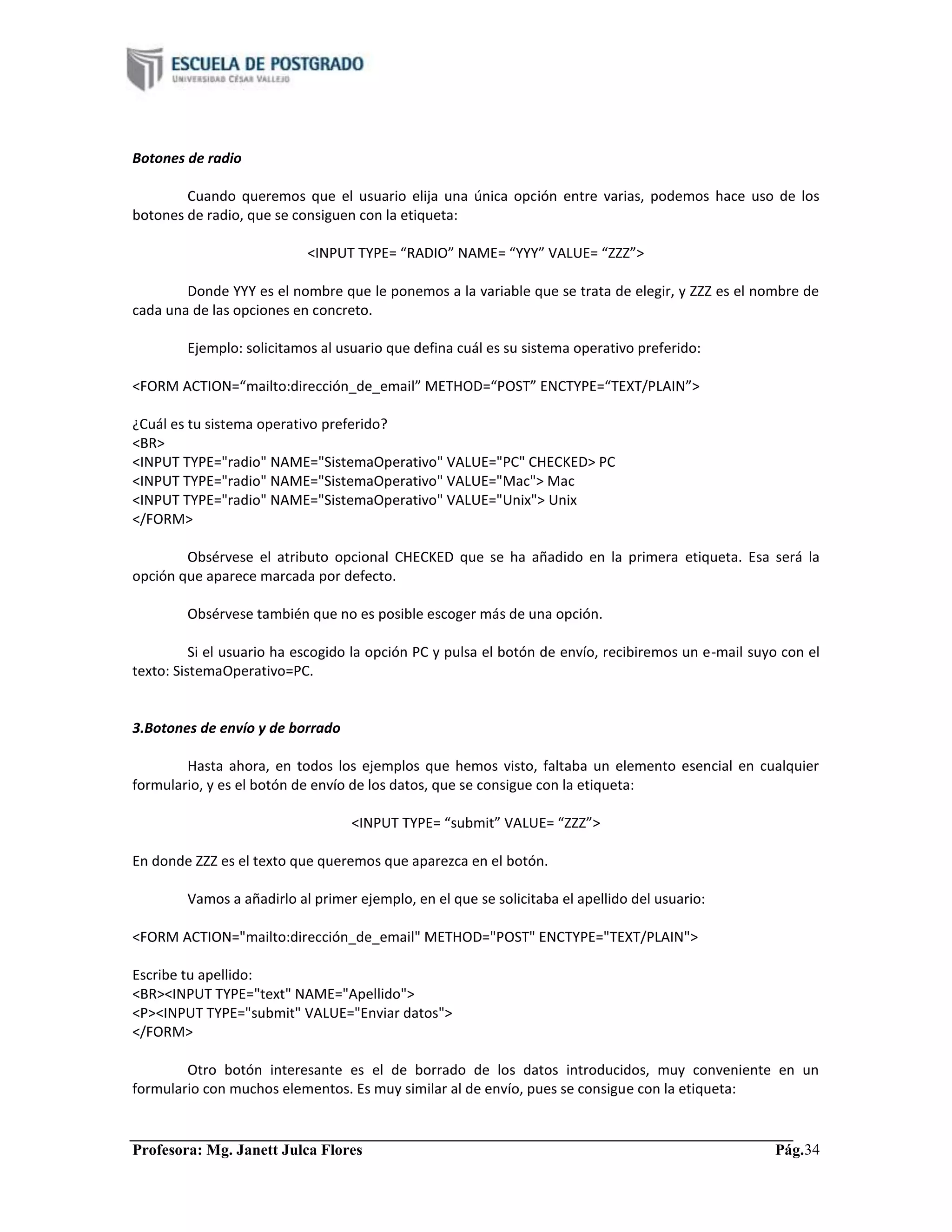 Profesora: Mg. Janett Julca Flores Pág.34
Botones de radio
Cuando queremos que el usuario elija una única opción entre varias, podemos hace uso de los
botones de radio, que se consiguen con la etiqueta:
<INPUT TYPE= “RADIO” NAME= “YYY” VALUE= “ZZZ”>
Donde YYY es el nombre que le ponemos a la variable que se trata de elegir, y ZZZ es el nombre de
cada una de las opciones en concreto.
Ejemplo: solicitamos al usuario que defina cuál es su sistema operativo preferido:
<FORM ACTION=“mailto:dirección_de_email” METHOD=“POST” ENCTYPE=“TEXT/PLAIN”>
¿Cuál es tu sistema operativo preferido?
<BR>
<INPUT TYPE="radio" NAME="SistemaOperativo" VALUE="PC" CHECKED> PC
<INPUT TYPE="radio" NAME="SistemaOperativo" VALUE="Mac"> Mac
<INPUT TYPE="radio" NAME="SistemaOperativo" VALUE="Unix"> Unix
</FORM>
Obsérvese el atributo opcional CHECKED que se ha añadido en la primera etiqueta. Esa será la
opción que aparece marcada por defecto.
Obsérvese también que no es posible escoger más de una opción.
Si el usuario ha escogido la opción PC y pulsa el botón de envío, recibiremos un e-mail suyo con el
texto: SistemaOperativo=PC.
3.Botones de envío y de borrado
Hasta ahora, en todos los ejemplos que hemos visto, faltaba un elemento esencial en cualquier
formulario, y es el botón de envío de los datos, que se consigue con la etiqueta:
<INPUT TYPE= “submit” VALUE= “ZZZ”>
En donde ZZZ es el texto que queremos que aparezca en el botón.
Vamos a añadirlo al primer ejemplo, en el que se solicitaba el apellido del usuario:
<FORM ACTION="mailto:dirección_de_email" METHOD="POST" ENCTYPE="TEXT/PLAIN">
Escribe tu apellido:
<BR><INPUT TYPE="text" NAME="Apellido">
<P><INPUT TYPE="submit" VALUE="Enviar datos">
</FORM>
Otro botón interesante es el de borrado de los datos introducidos, muy conveniente en un
formulario con muchos elementos. Es muy similar al de envío, pues se consigue con la etiqueta:
 