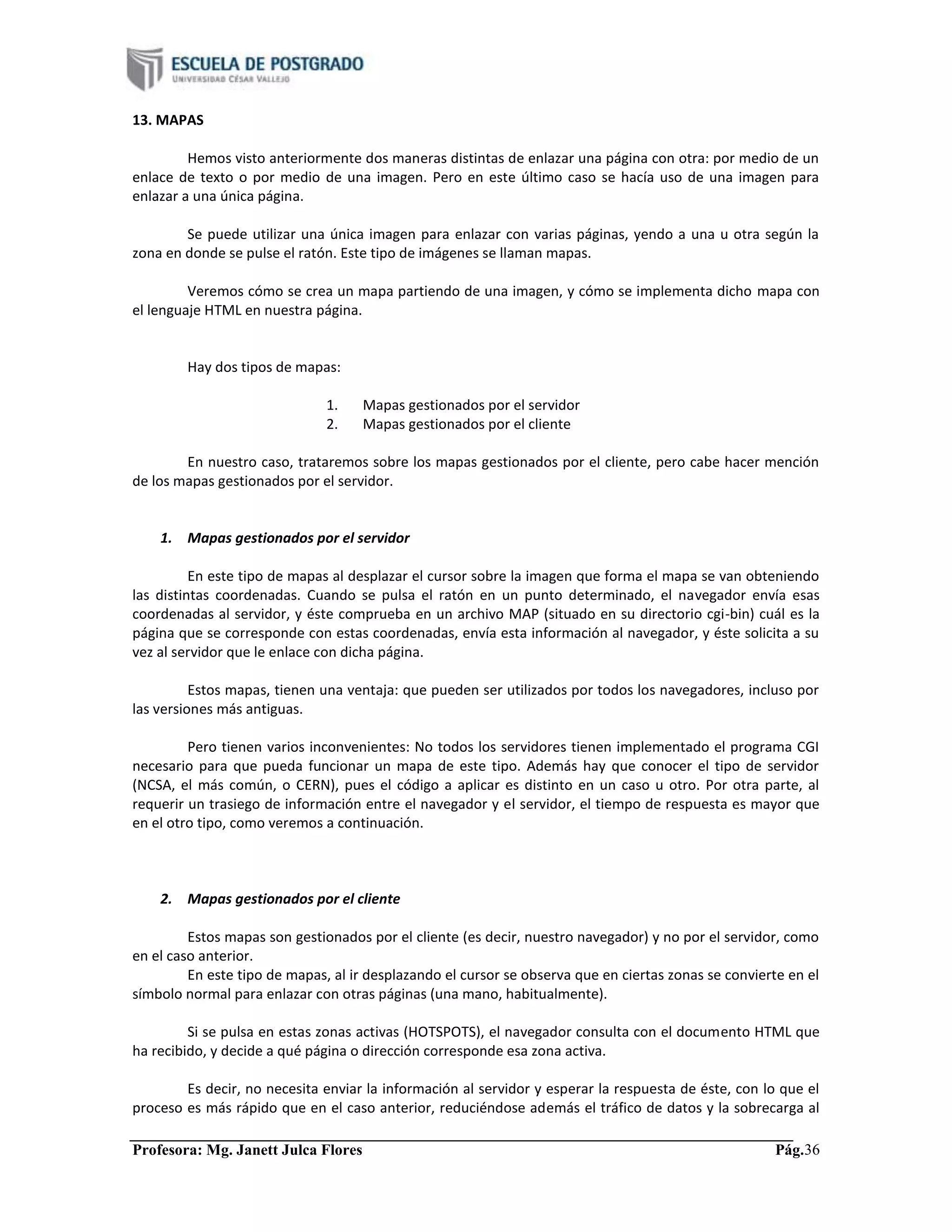 Profesora: Mg. Janett Julca Flores Pág.36
13. MAPAS
Hemos visto anteriormente dos maneras distintas de enlazar una página con otra: por medio de un
enlace de texto o por medio de una imagen. Pero en este último caso se hacía uso de una imagen para
enlazar a una única página.
Se puede utilizar una única imagen para enlazar con varias páginas, yendo a una u otra según la
zona en donde se pulse el ratón. Este tipo de imágenes se llaman mapas.
Veremos cómo se crea un mapa partiendo de una imagen, y cómo se implementa dicho mapa con
el lenguaje HTML en nuestra página.
Hay dos tipos de mapas:
1. Mapas gestionados por el servidor
2. Mapas gestionados por el cliente
En nuestro caso, trataremos sobre los mapas gestionados por el cliente, pero cabe hacer mención
de los mapas gestionados por el servidor.
1. Mapas gestionados por el servidor
En este tipo de mapas al desplazar el cursor sobre la imagen que forma el mapa se van obteniendo
las distintas coordenadas. Cuando se pulsa el ratón en un punto determinado, el navegador envía esas
coordenadas al servidor, y éste comprueba en un archivo MAP (situado en su directorio cgi-bin) cuál es la
página que se corresponde con estas coordenadas, envía esta información al navegador, y éste solicita a su
vez al servidor que le enlace con dicha página.
Estos mapas, tienen una ventaja: que pueden ser utilizados por todos los navegadores, incluso por
las versiones más antiguas.
Pero tienen varios inconvenientes: No todos los servidores tienen implementado el programa CGI
necesario para que pueda funcionar un mapa de este tipo. Además hay que conocer el tipo de servidor
(NCSA, el más común, o CERN), pues el código a aplicar es distinto en un caso u otro. Por otra parte, al
requerir un trasiego de información entre el navegador y el servidor, el tiempo de respuesta es mayor que
en el otro tipo, como veremos a continuación.
2. Mapas gestionados por el cliente
Estos mapas son gestionados por el cliente (es decir, nuestro navegador) y no por el servidor, como
en el caso anterior.
En este tipo de mapas, al ir desplazando el cursor se observa que en ciertas zonas se convierte en el
símbolo normal para enlazar con otras páginas (una mano, habitualmente).
Si se pulsa en estas zonas activas (HOTSPOTS), el navegador consulta con el documento HTML que
ha recibido, y decide a qué página o dirección corresponde esa zona activa.
Es decir, no necesita enviar la información al servidor y esperar la respuesta de éste, con lo que el
proceso es más rápido que en el caso anterior, reduciéndose además el tráfico de datos y la sobrecarga al
 
