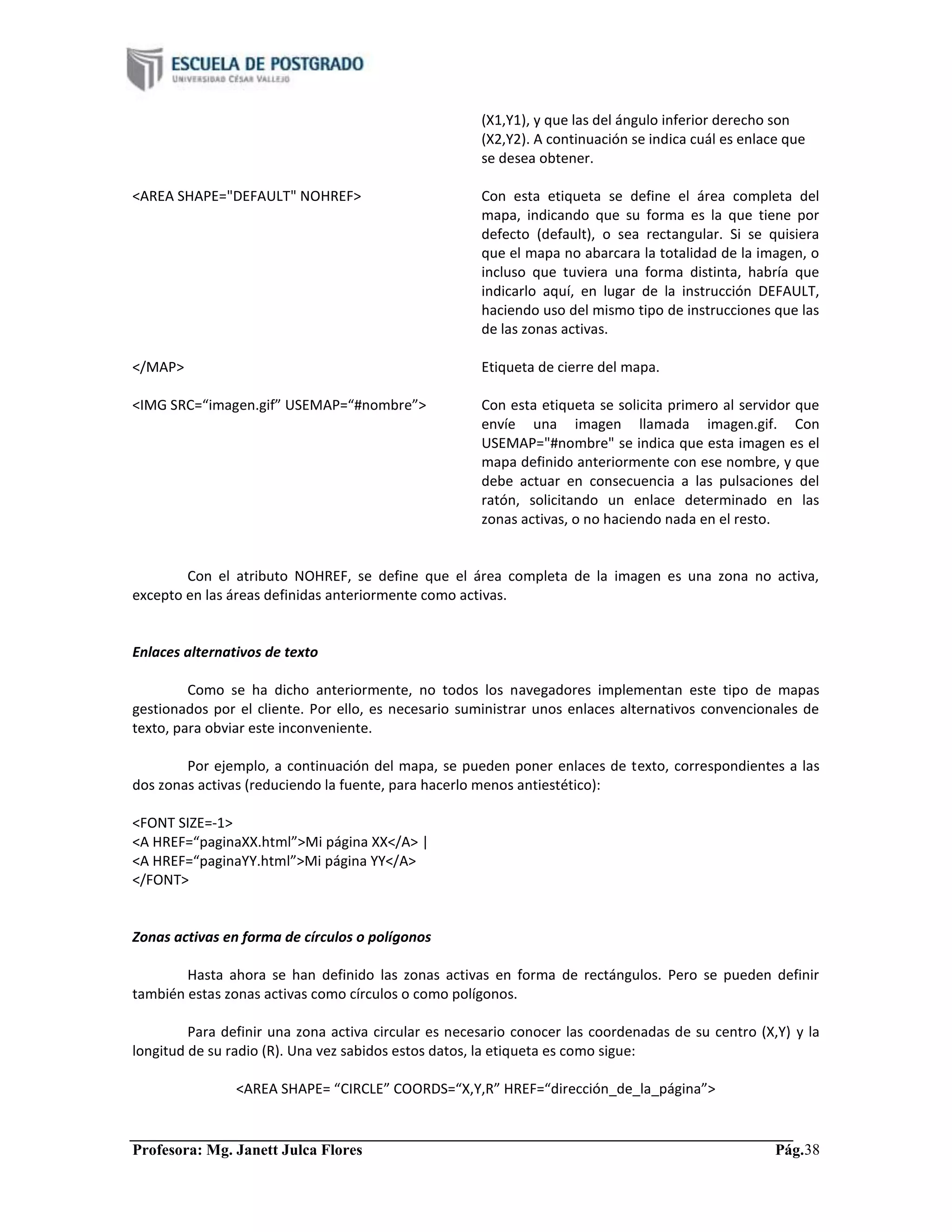 Profesora: Mg. Janett Julca Flores Pág.38
(X1,Y1), y que las del ángulo inferior derecho son
(X2,Y2). A continuación se indica cuál es enlace que
se desea obtener.
<AREA SHAPE="DEFAULT" NOHREF> Con esta etiqueta se define el área completa del
mapa, indicando que su forma es la que tiene por
defecto (default), o sea rectangular. Si se quisiera
que el mapa no abarcara la totalidad de la imagen, o
incluso que tuviera una forma distinta, habría que
indicarlo aquí, en lugar de la instrucción DEFAULT,
haciendo uso del mismo tipo de instrucciones que las
de las zonas activas.
</MAP> Etiqueta de cierre del mapa.
<IMG SRC=“imagen.gif” USEMAP=“#nombre”> Con esta etiqueta se solicita primero al servidor que
envíe una imagen llamada imagen.gif. Con
USEMAP="#nombre" se indica que esta imagen es el
mapa definido anteriormente con ese nombre, y que
debe actuar en consecuencia a las pulsaciones del
ratón, solicitando un enlace determinado en las
zonas activas, o no haciendo nada en el resto.
Con el atributo NOHREF, se define que el área completa de la imagen es una zona no activa,
excepto en las áreas definidas anteriormente como activas.
Enlaces alternativos de texto
Como se ha dicho anteriormente, no todos los navegadores implementan este tipo de mapas
gestionados por el cliente. Por ello, es necesario suministrar unos enlaces alternativos convencionales de
texto, para obviar este inconveniente.
Por ejemplo, a continuación del mapa, se pueden poner enlaces de texto, correspondientes a las
dos zonas activas (reduciendo la fuente, para hacerlo menos antiestético):
<FONT SIZE=-1>
<A HREF=“paginaXX.html”>Mi página XX</A> |
<A HREF=“paginaYY.html”>Mi página YY</A>
</FONT>
Zonas activas en forma de círculos o polígonos
Hasta ahora se han definido las zonas activas en forma de rectángulos. Pero se pueden definir
también estas zonas activas como círculos o como polígonos.
Para definir una zona activa circular es necesario conocer las coordenadas de su centro (X,Y) y la
longitud de su radio (R). Una vez sabidos estos datos, la etiqueta es como sigue:
<AREA SHAPE= “CIRCLE” COORDS=“X,Y,R” HREF=“dirección_de_la_página”>
 