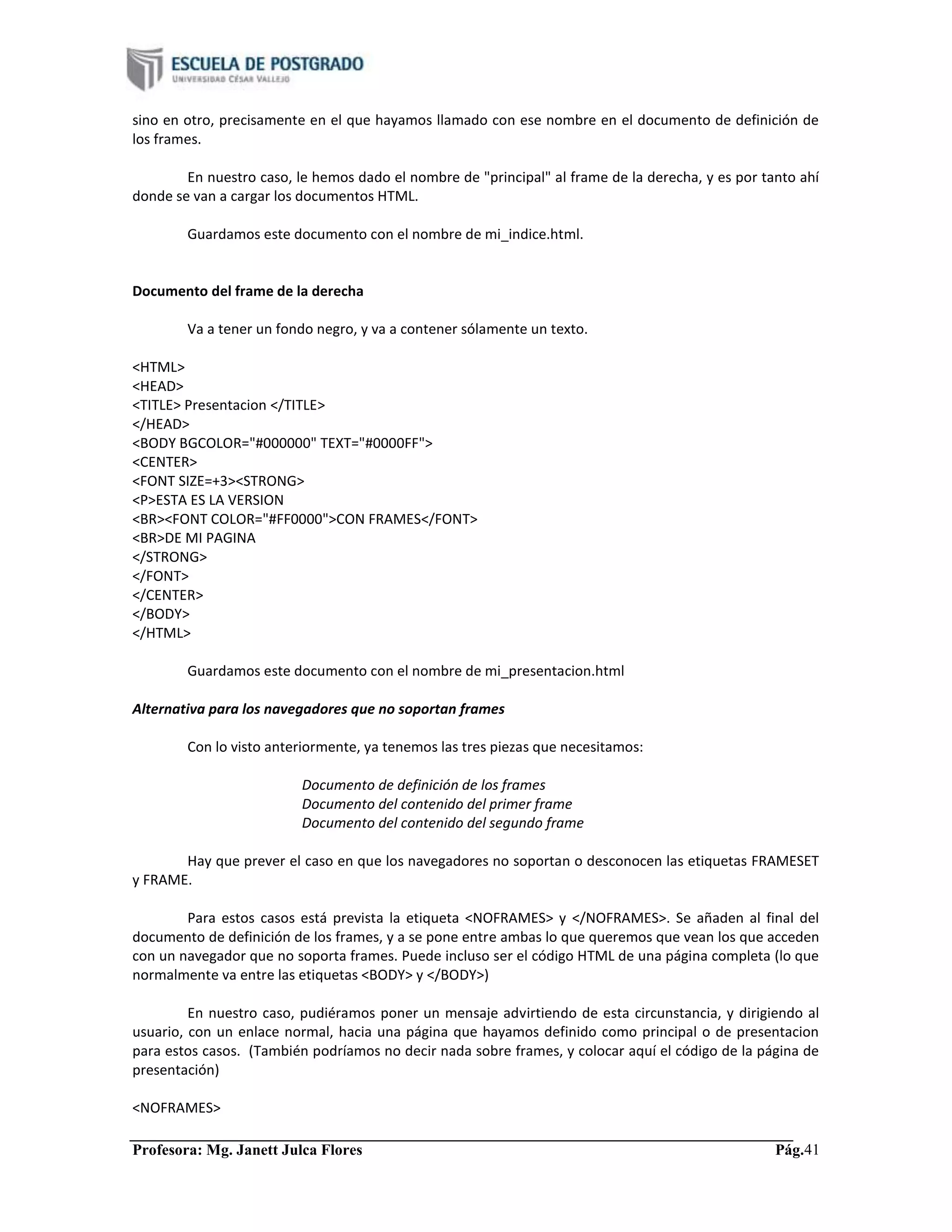 Profesora: Mg. Janett Julca Flores Pág.41
sino en otro, precisamente en el que hayamos llamado con ese nombre en el documento de definición de
los frames.
En nuestro caso, le hemos dado el nombre de "principal" al frame de la derecha, y es por tanto ahí
donde se van a cargar los documentos HTML.
Guardamos este documento con el nombre de mi_indice.html.
Documento del frame de la derecha
Va a tener un fondo negro, y va a contener sólamente un texto.
<HTML>
<HEAD>
<TITLE> Presentacion </TITLE>
</HEAD>
<BODY BGCOLOR="#000000" TEXT="#0000FF">
<CENTER>
<FONT SIZE=+3><STRONG>
<P>ESTA ES LA VERSION
<BR><FONT COLOR="#FF0000">CON FRAMES</FONT>
<BR>DE MI PAGINA
</STRONG>
</FONT>
</CENTER>
</BODY>
</HTML>
Guardamos este documento con el nombre de mi_presentacion.html
Alternativa para los navegadores que no soportan frames
Con lo visto anteriormente, ya tenemos las tres piezas que necesitamos:
Documento de definición de los frames
Documento del contenido del primer frame
Documento del contenido del segundo frame
Hay que prever el caso en que los navegadores no soportan o desconocen las etiquetas FRAMESET
y FRAME.
Para estos casos está prevista la etiqueta <NOFRAMES> y </NOFRAMES>. Se añaden al final del
documento de definición de los frames, y a se pone entre ambas lo que queremos que vean los que acceden
con un navegador que no soporta frames. Puede incluso ser el código HTML de una página completa (lo que
normalmente va entre las etiquetas <BODY> y </BODY>)
En nuestro caso, pudiéramos poner un mensaje advirtiendo de esta circunstancia, y dirigiendo al
usuario, con un enlace normal, hacia una página que hayamos definido como principal o de presentacion
para estos casos. (También podríamos no decir nada sobre frames, y colocar aquí el código de la página de
presentación)
<NOFRAMES>
 